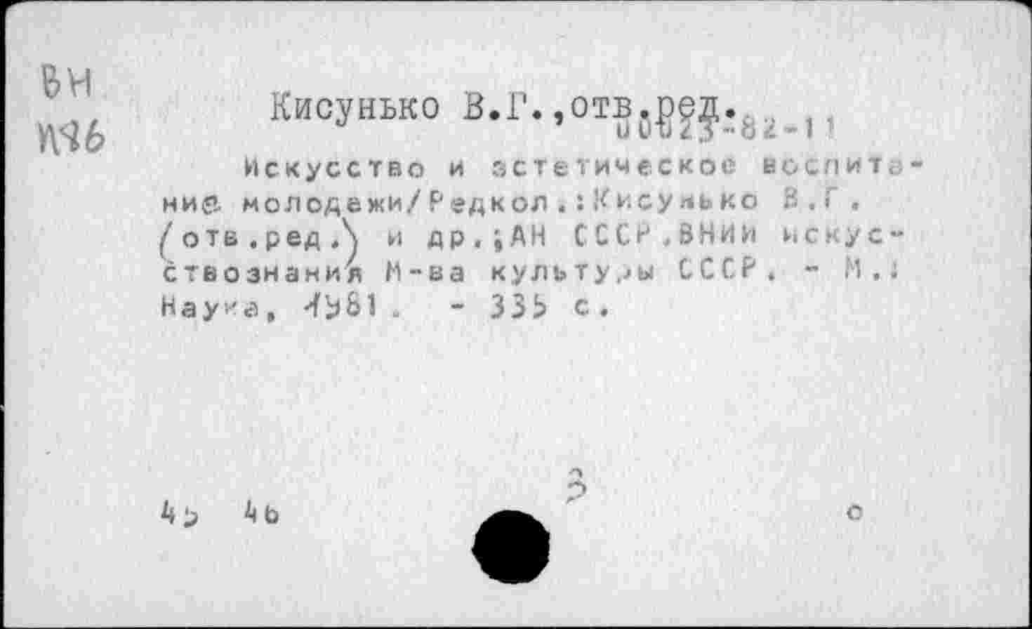 ﻿Кисунько В.Г.,отв0???_.62 ,,
Искусство и эстетическое веся и т; нир, молодежи/Редкол.:Кисуяько В.Г . ^отв.редЛ и др.;АН СССР.ВНИИ искусствознания М-ва культуры СССР. - М.. Наука, -fbS1 -	- ЗЗЬ с .